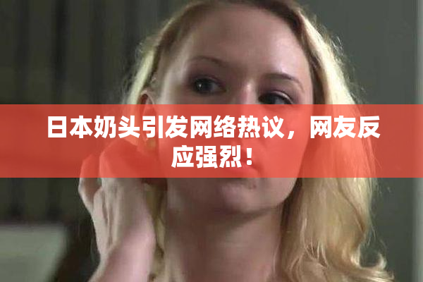 日本奶头引发网络热议，网友反应强烈！