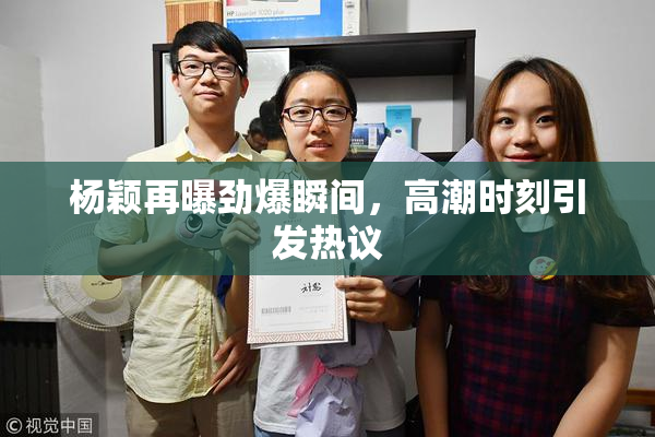 杨颖再曝劲爆瞬间，高潮时刻引发热议
