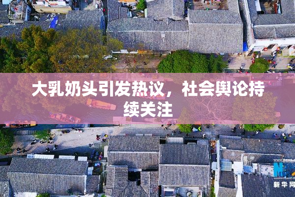 大乳奶头引发热议，社会舆论持续关注