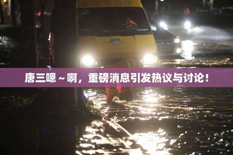 唐三嗯～啊，重磅消息引发热议与讨论！