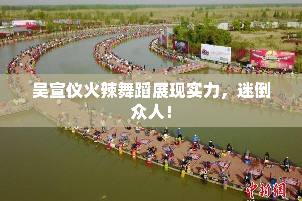 吴宣仪火辣舞蹈展现实力，迷倒众人！