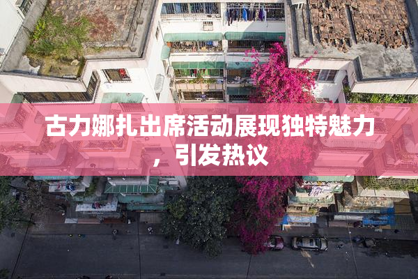 古力娜扎出席活动展现独特魅力，引发热议