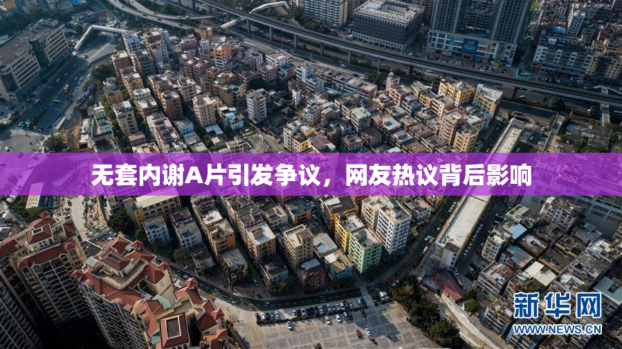 无套内谢A片引发争议，网友热议背后影响