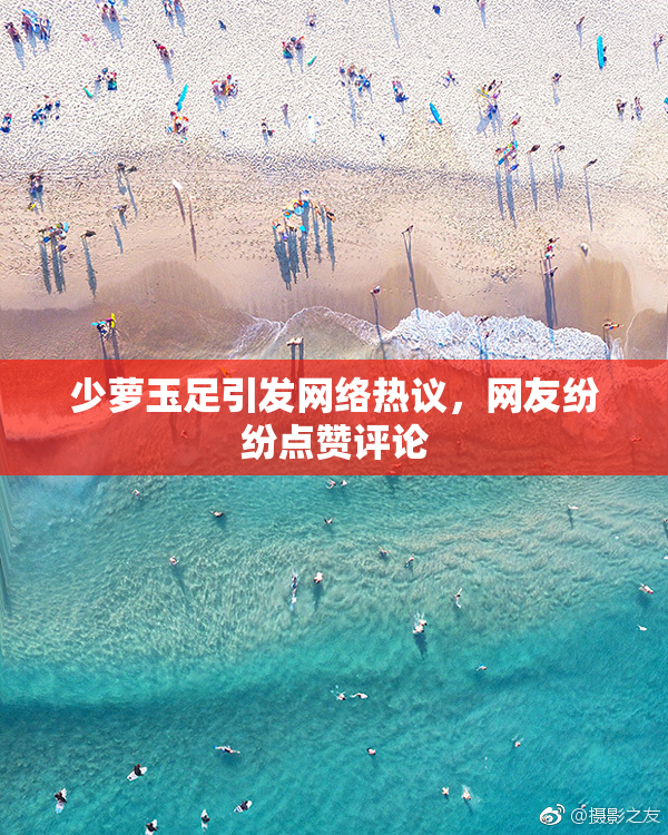 少萝玉足引发网络热议，网友纷纷点赞评论