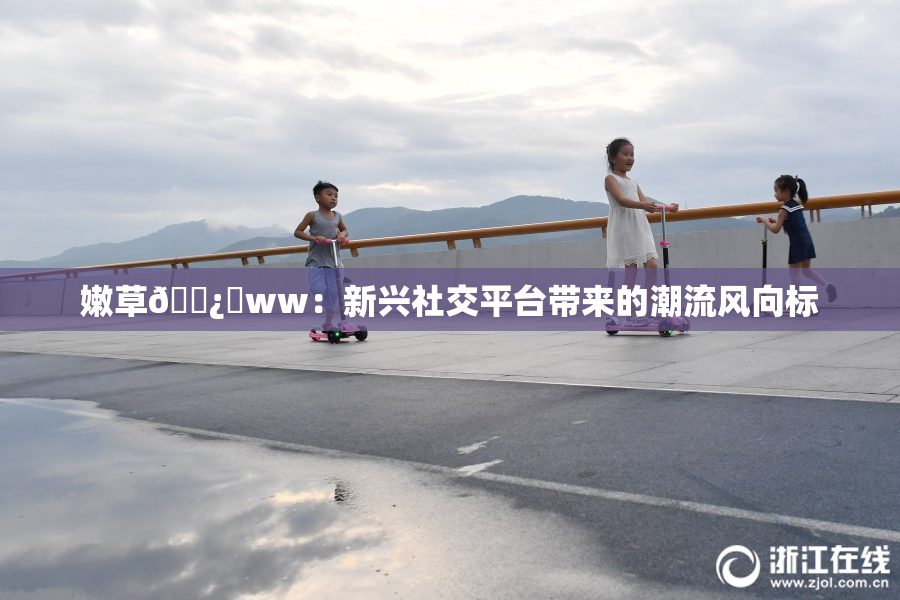 嫩草🌿‌ww：新兴社交平台带来的潮流风向标