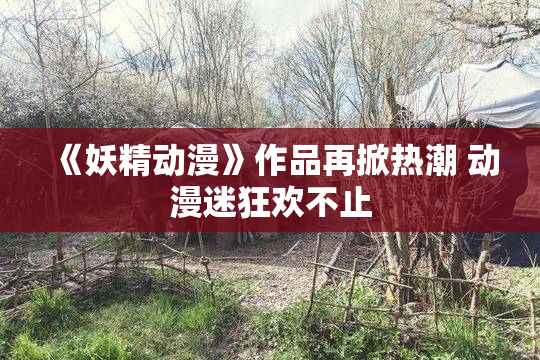 《妖精动漫》作品再掀热潮 动漫迷狂欢不止