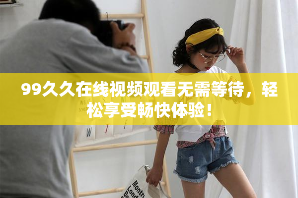 99久久在线视频观看无需等待，轻松享受畅快体验！