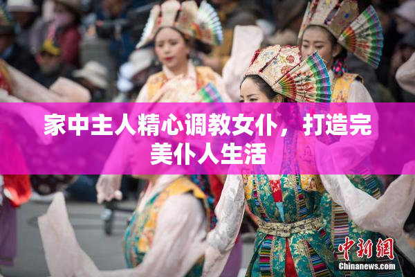 家中主人精心调教女仆，打造完美仆人生活