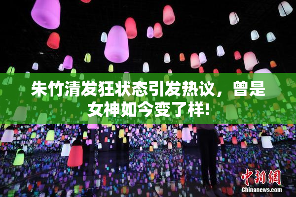 朱竹清发狂状态引发热议，曾是女神如今变了样!