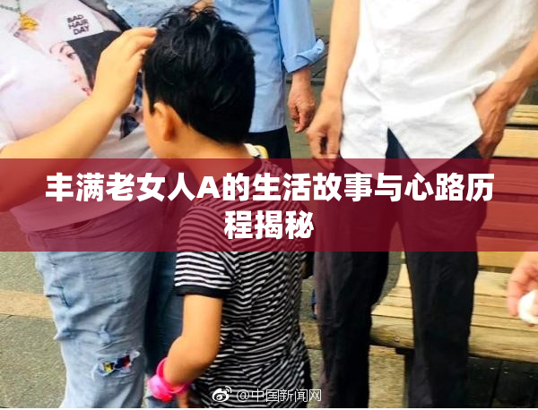 丰满老女人A的生活故事与心路历程揭秘