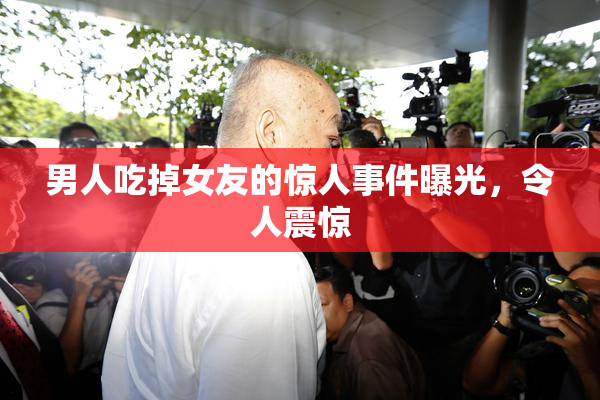 男人吃掉女友的惊人事件曝光，令人震惊