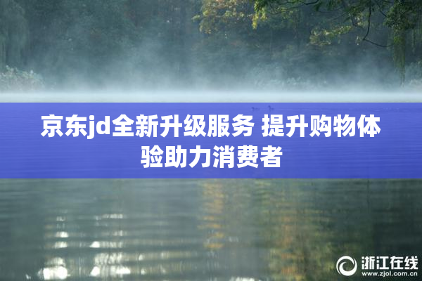 京东jd全新升级服务 提升购物体验助力消费者
