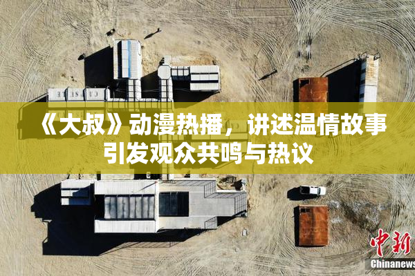 《大叔》动漫热播，讲述温情故事引发观众共鸣与热议