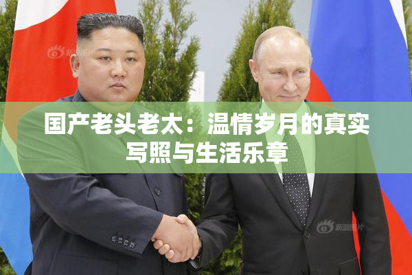 国产老头老太：温情岁月的真实写照与生活乐章