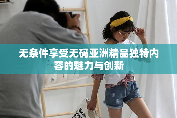 无条件享受无码亚洲精品独特内容的魅力与创新