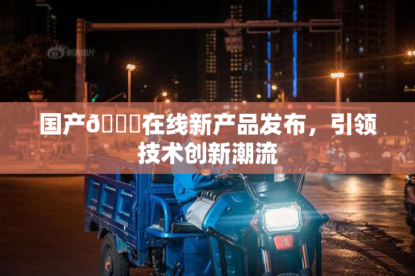 国产🔞在线新产品发布，引领技术创新潮流