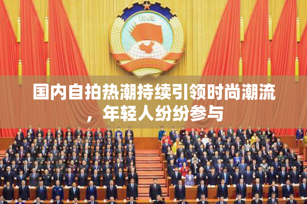 国内自拍热潮持续引领时尚潮流，年轻人纷纷参与