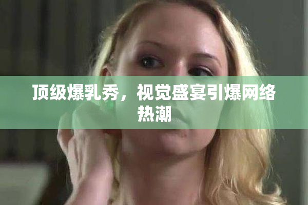 顶级爆乳秀，视觉盛宴引爆网络热潮