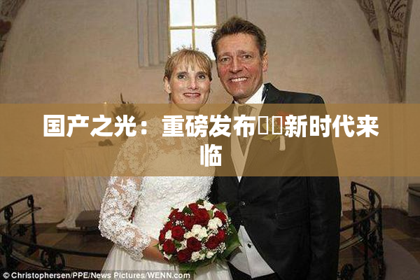 国产之光：重磅发布❌‌新时代来临