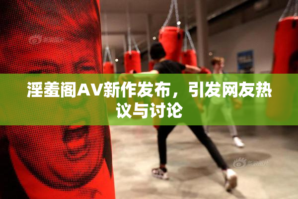 淫羞阁AV新作发布，引发网友热议与讨论