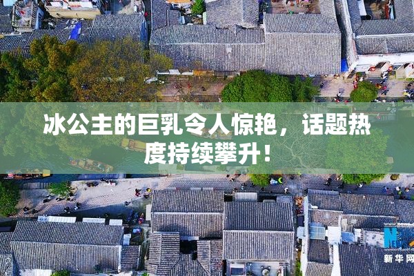 冰公主的巨乳令人惊艳，话题热度持续攀升！