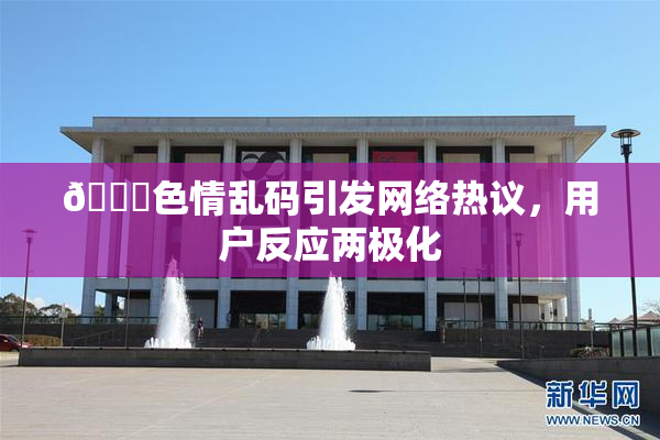 🔞色情乱码引发网络热议，用户反应两极化