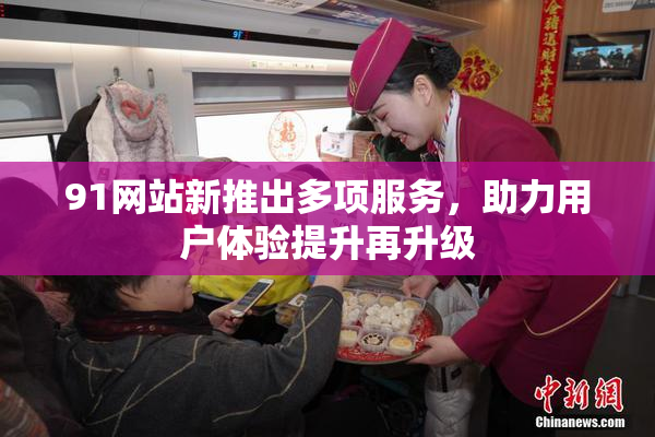91网站新推出多项服务，助力用户体验提升再升级