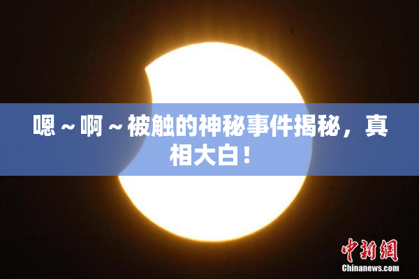 嗯～啊～被触的神秘事件揭秘，真相大白！