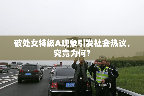 破处女特级A现象引发社会热议，究竟为何？