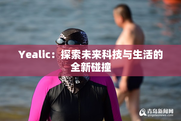 Yealic：探索未来科技与生活的全新碰撞