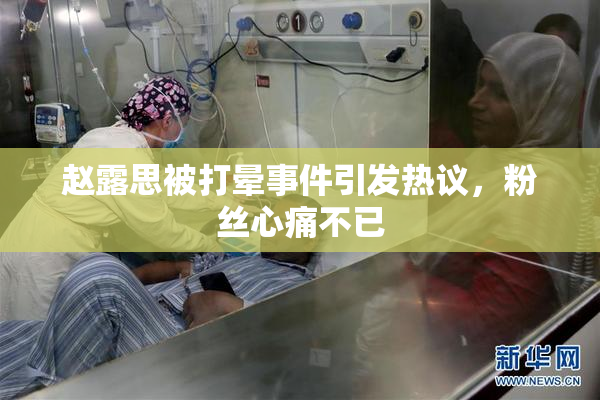 赵露思被打晕事件引发热议，粉丝心痛不已