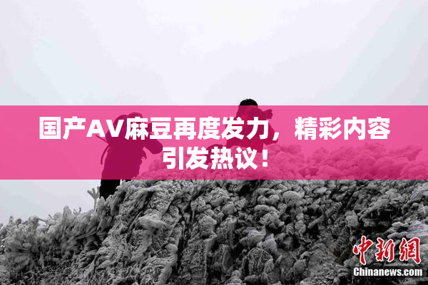 国产AV麻豆再度发力，精彩内容引发热议！