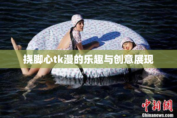 挠脚心tk漫的乐趣与创意展现