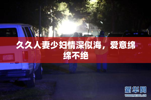 久久人妻少妇情深似海，爱意绵绵不绝