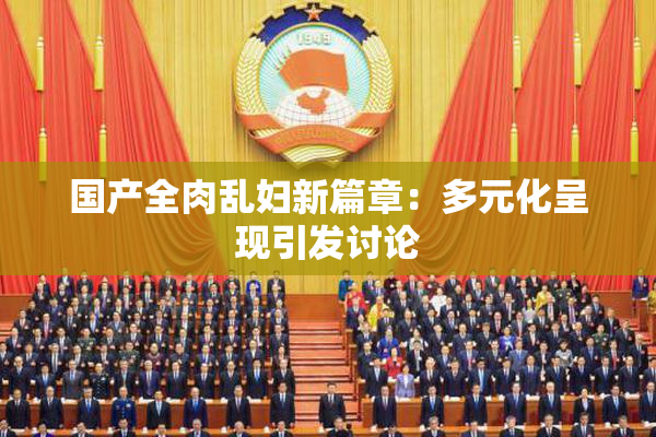 国产全肉乱妇新篇章：多元化呈现引发讨论