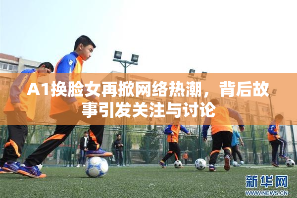 A1换脸女再掀网络热潮，背后故事引发关注与讨论