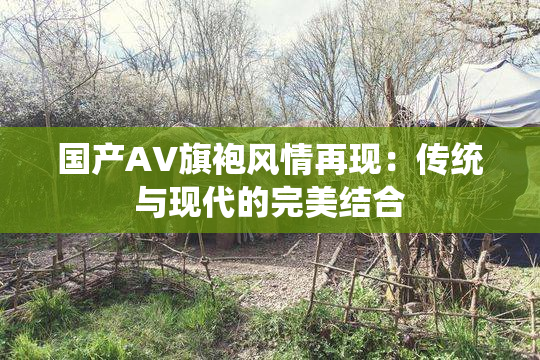 国产AV旗袍风情再现：传统与现代的完美结合