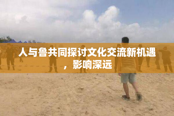 人与鲁共同探讨文化交流新机遇，影响深远