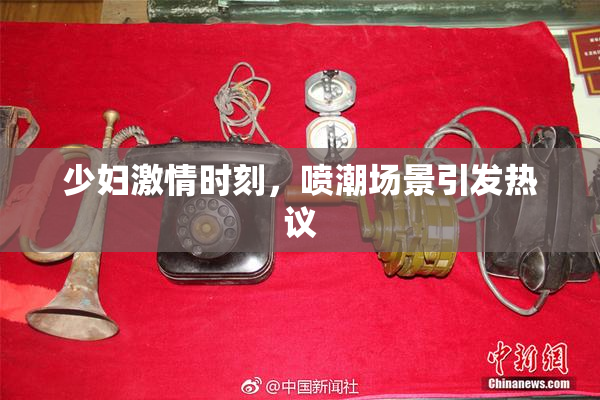 少妇激情时刻，喷潮场景引发热议