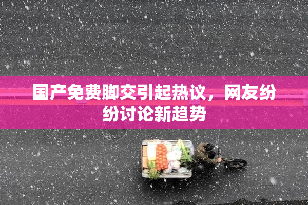 国产免费脚交引起热议，网友纷纷讨论新趋势