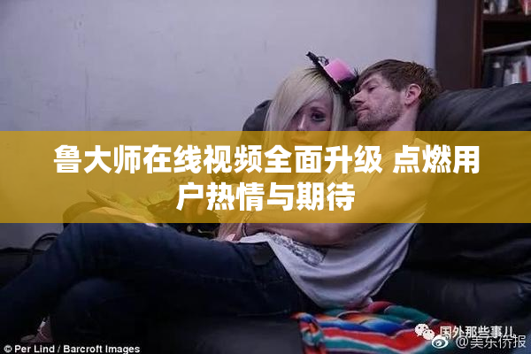 鲁大师在线视频全面升级 点燃用户热情与期待