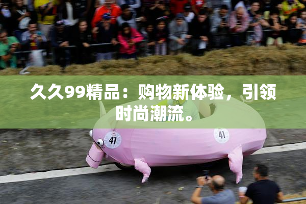 久久99精品：购物新体验，引领时尚潮流。
