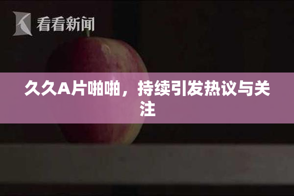 久久A片啪啪，持续引发热议与关注