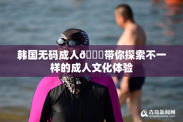 韩国无码成人🔞带你探索不一样的成人文化体验