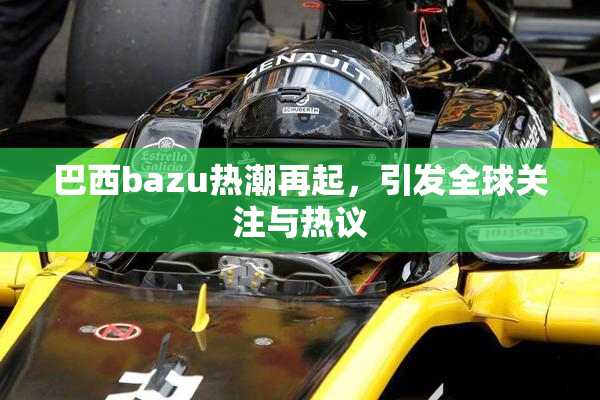 巴西bazu热潮再起，引发全球关注与热议