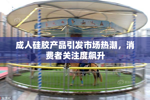 成人硅胶产品引发市场热潮，消费者关注度飙升