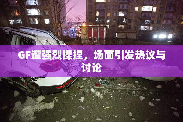 GF遭强烈揉捏，场面引发热议与讨论