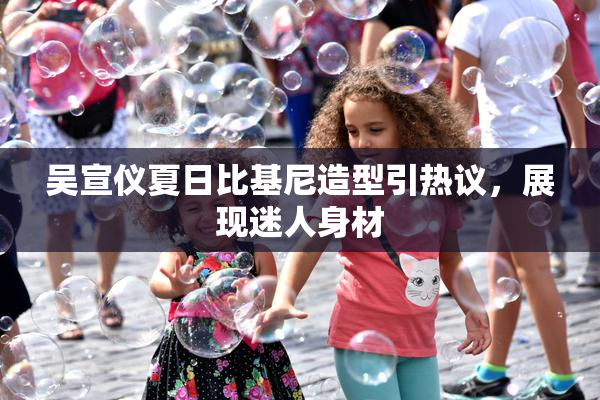 吴宣仪夏日比基尼造型引热议，展现迷人身材