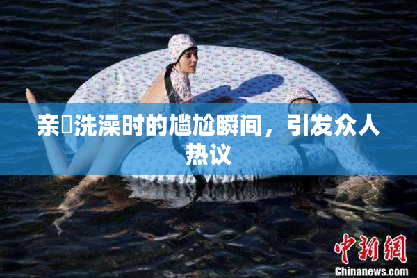 亲妺洗澡时的尴尬瞬间，引发众人热议