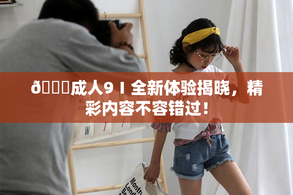 🔞成人9Ⅰ全新体验揭晓，精彩内容不容错过！